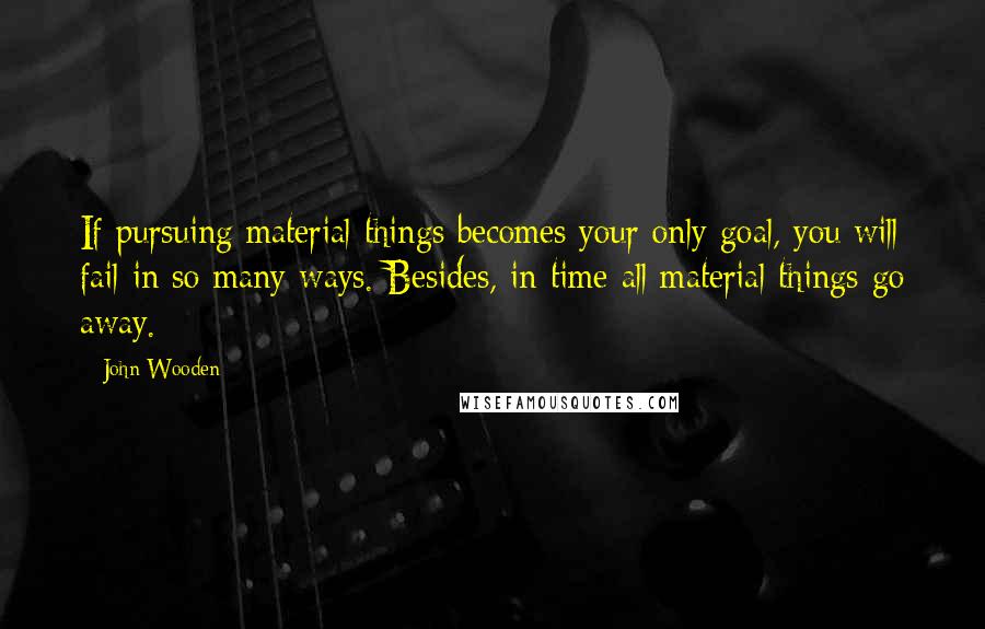 John Wooden Quotes: If pursuing material things becomes your only goal, you will fail in so many ways. Besides, in time all material things go away.