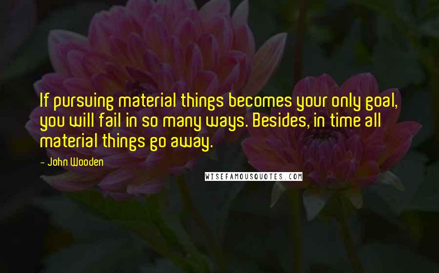 John Wooden Quotes: If pursuing material things becomes your only goal, you will fail in so many ways. Besides, in time all material things go away.