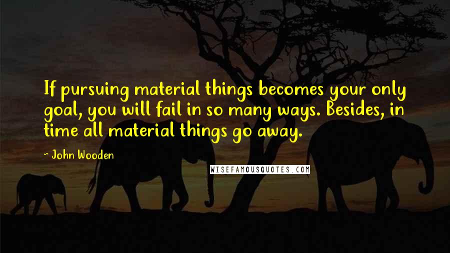 John Wooden Quotes: If pursuing material things becomes your only goal, you will fail in so many ways. Besides, in time all material things go away.