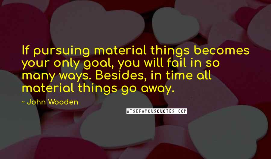John Wooden Quotes: If pursuing material things becomes your only goal, you will fail in so many ways. Besides, in time all material things go away.