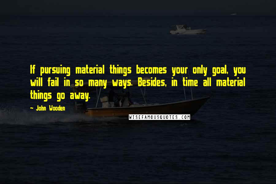 John Wooden Quotes: If pursuing material things becomes your only goal, you will fail in so many ways. Besides, in time all material things go away.