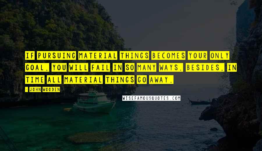 John Wooden Quotes: If pursuing material things becomes your only goal, you will fail in so many ways. Besides, in time all material things go away.