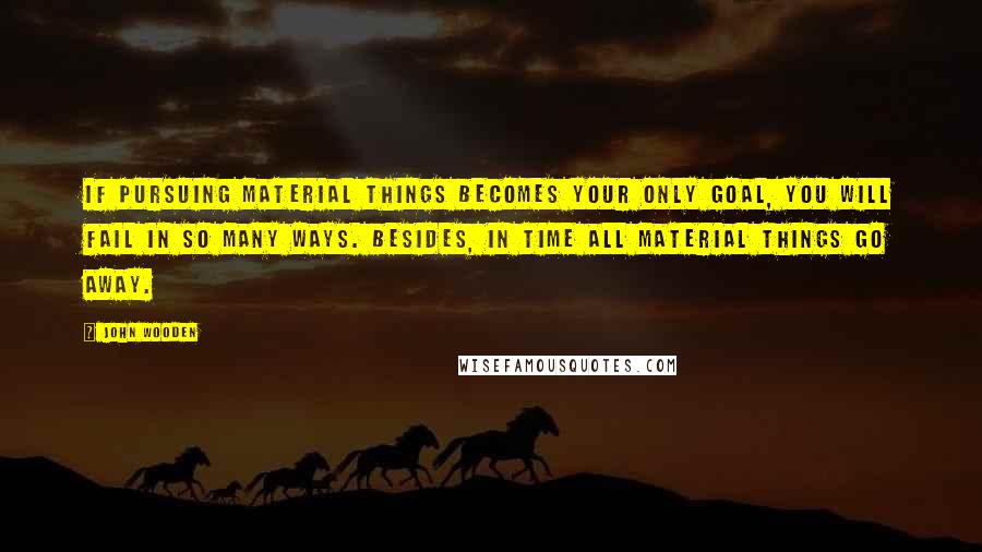 John Wooden Quotes: If pursuing material things becomes your only goal, you will fail in so many ways. Besides, in time all material things go away.