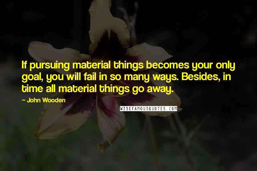 John Wooden Quotes: If pursuing material things becomes your only goal, you will fail in so many ways. Besides, in time all material things go away.