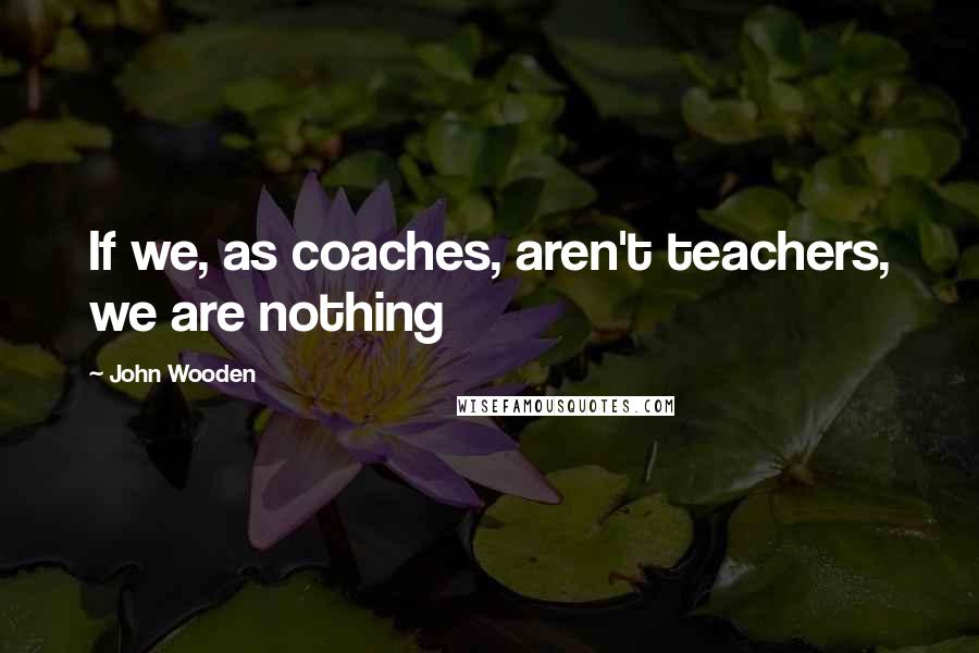 John Wooden Quotes: If we, as coaches, aren't teachers, we are nothing