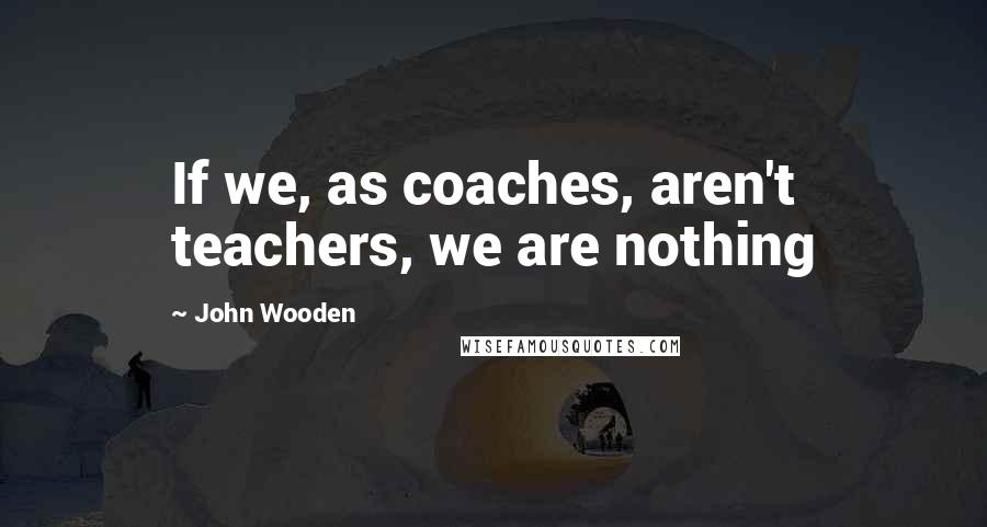 John Wooden Quotes: If we, as coaches, aren't teachers, we are nothing