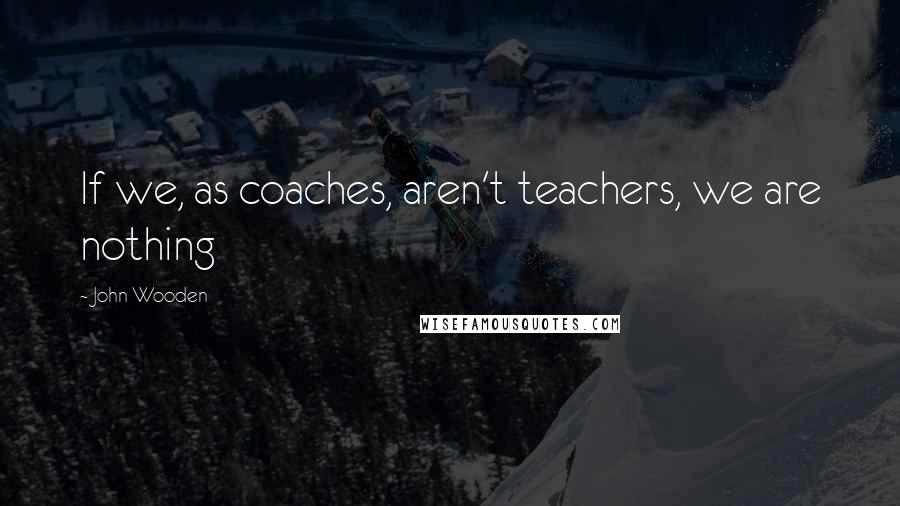 John Wooden Quotes: If we, as coaches, aren't teachers, we are nothing