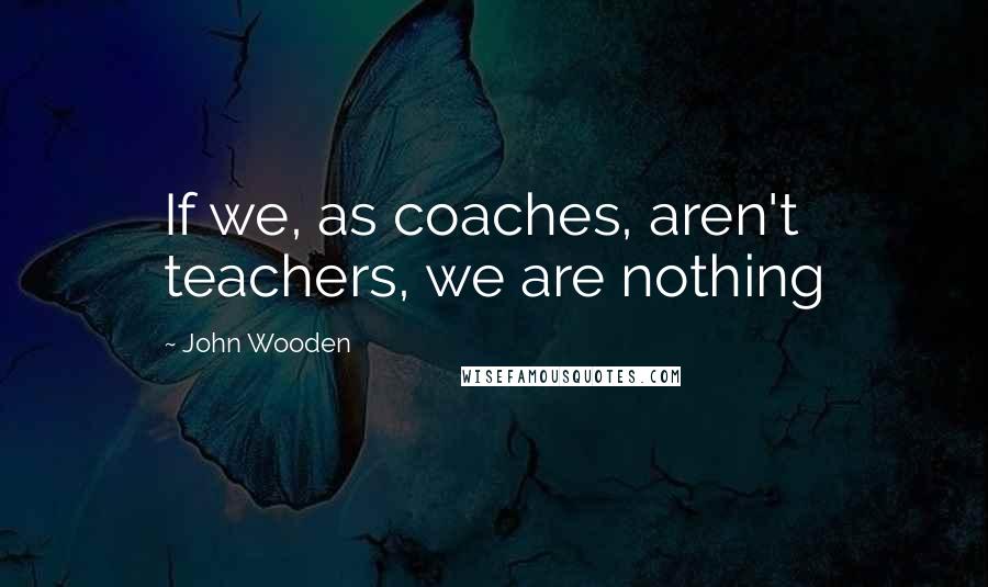 John Wooden Quotes: If we, as coaches, aren't teachers, we are nothing