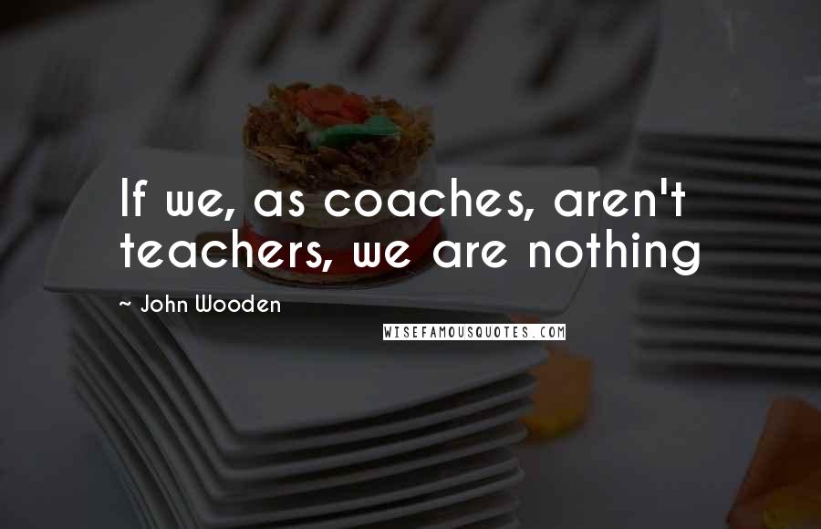 John Wooden Quotes: If we, as coaches, aren't teachers, we are nothing