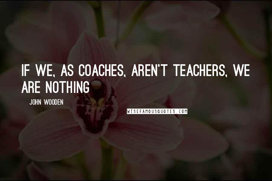 John Wooden Quotes: If we, as coaches, aren't teachers, we are nothing