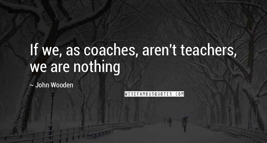 John Wooden Quotes: If we, as coaches, aren't teachers, we are nothing