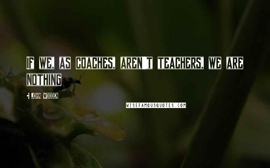 John Wooden Quotes: If we, as coaches, aren't teachers, we are nothing