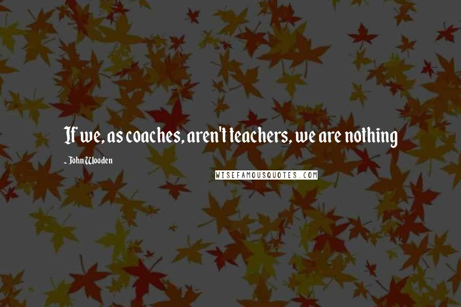 John Wooden Quotes: If we, as coaches, aren't teachers, we are nothing