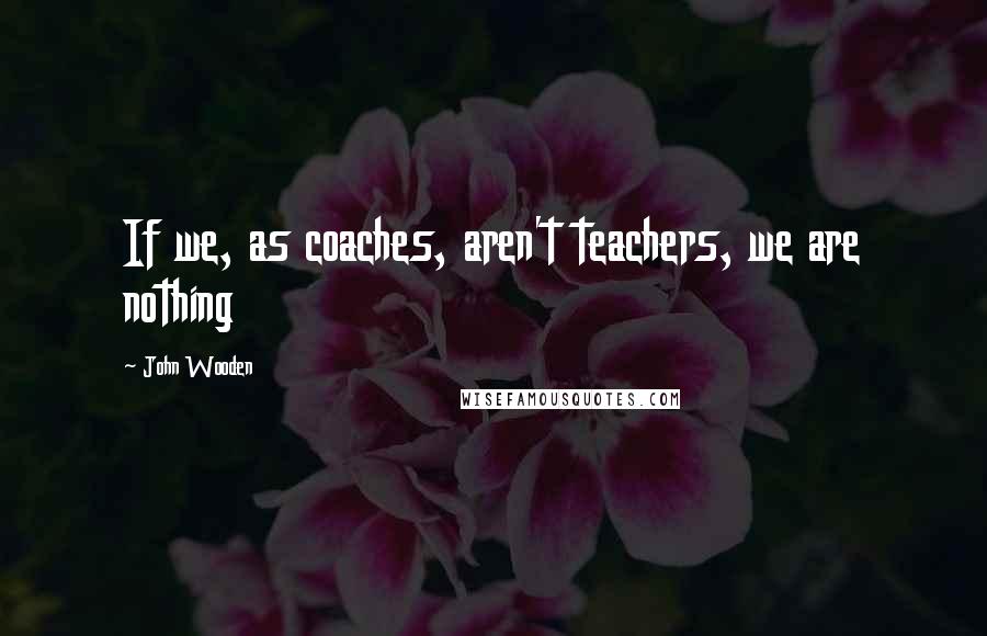 John Wooden Quotes: If we, as coaches, aren't teachers, we are nothing