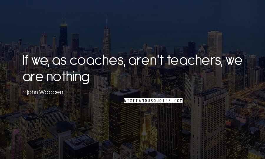 John Wooden Quotes: If we, as coaches, aren't teachers, we are nothing