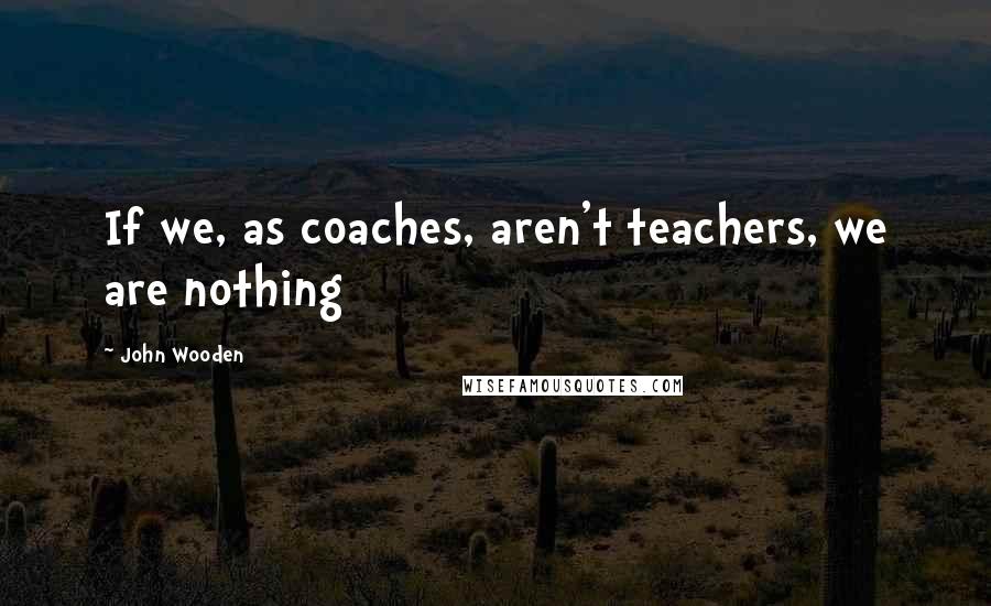 John Wooden Quotes: If we, as coaches, aren't teachers, we are nothing