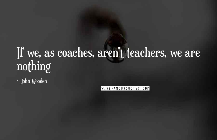 John Wooden Quotes: If we, as coaches, aren't teachers, we are nothing