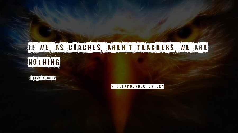 John Wooden Quotes: If we, as coaches, aren't teachers, we are nothing