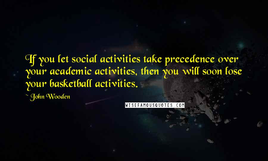 John Wooden Quotes: If you let social activities take precedence over your academic activities, then you will soon lose your basketball activities.