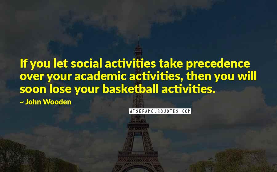 John Wooden Quotes: If you let social activities take precedence over your academic activities, then you will soon lose your basketball activities.