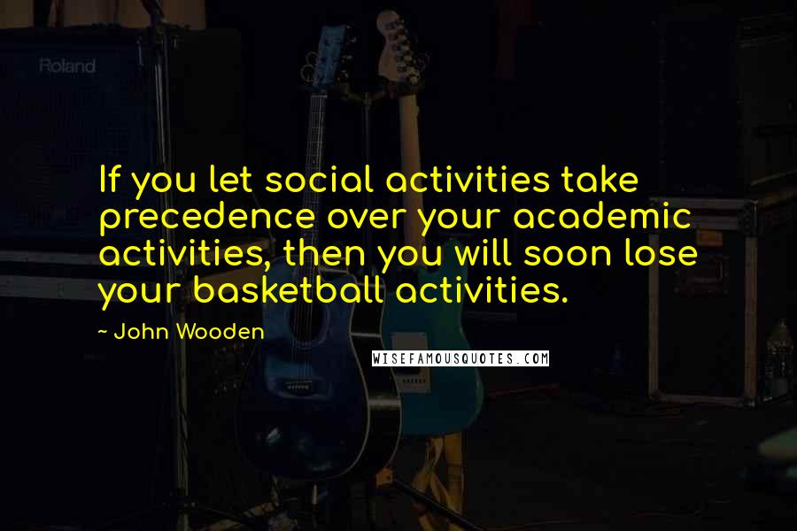John Wooden Quotes: If you let social activities take precedence over your academic activities, then you will soon lose your basketball activities.