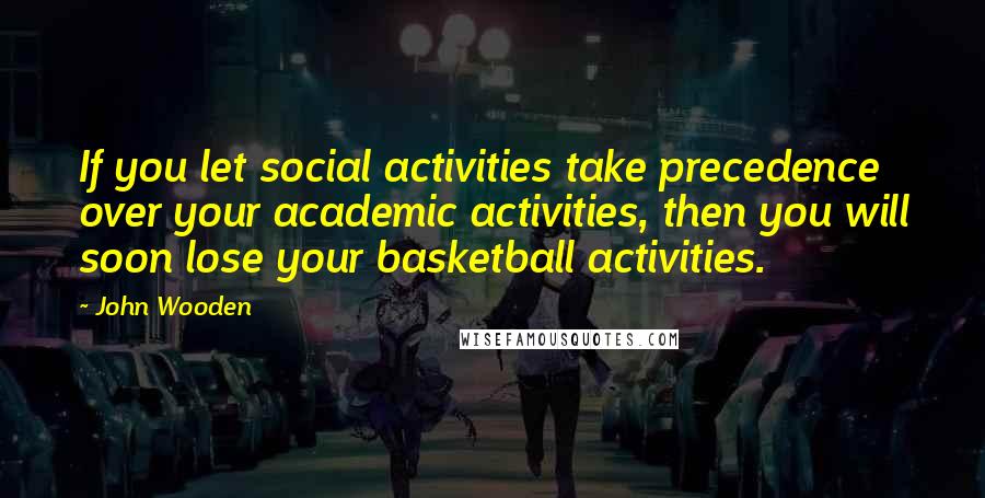 John Wooden Quotes: If you let social activities take precedence over your academic activities, then you will soon lose your basketball activities.