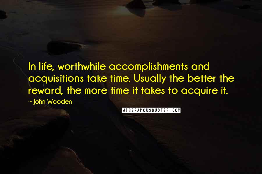 John Wooden Quotes: In life, worthwhile accomplishments and acquisitions take time. Usually the better the reward, the more time it takes to acquire it.