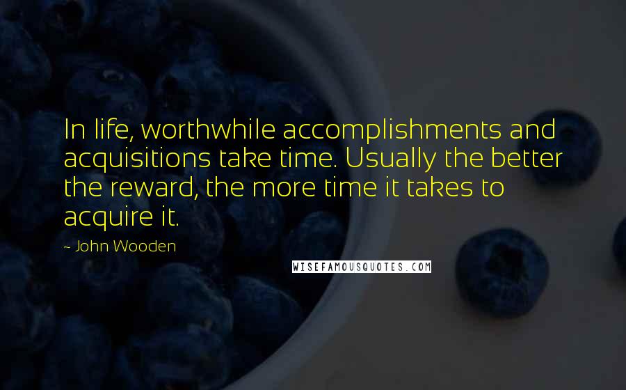 John Wooden Quotes: In life, worthwhile accomplishments and acquisitions take time. Usually the better the reward, the more time it takes to acquire it.
