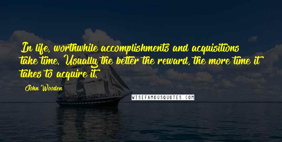 John Wooden Quotes: In life, worthwhile accomplishments and acquisitions take time. Usually the better the reward, the more time it takes to acquire it.