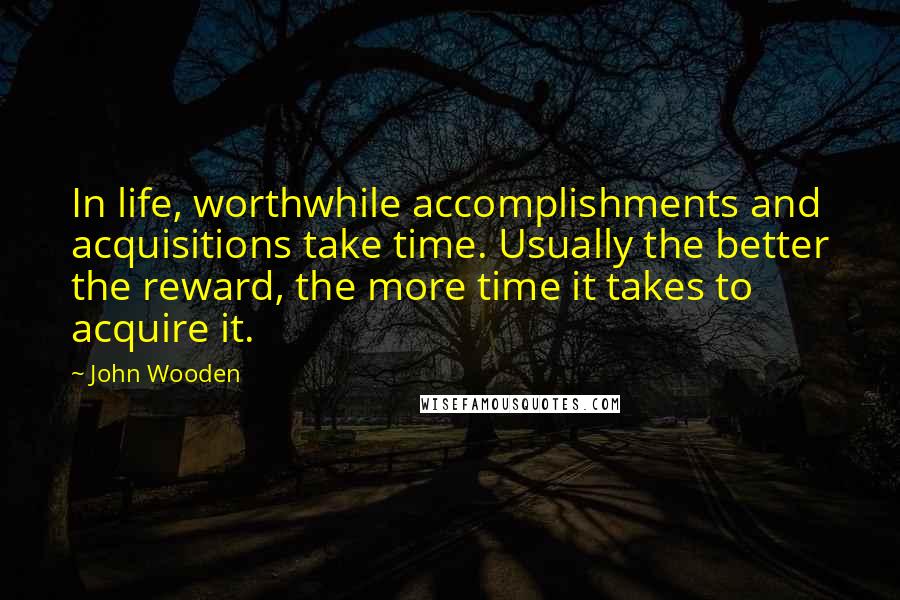 John Wooden Quotes: In life, worthwhile accomplishments and acquisitions take time. Usually the better the reward, the more time it takes to acquire it.