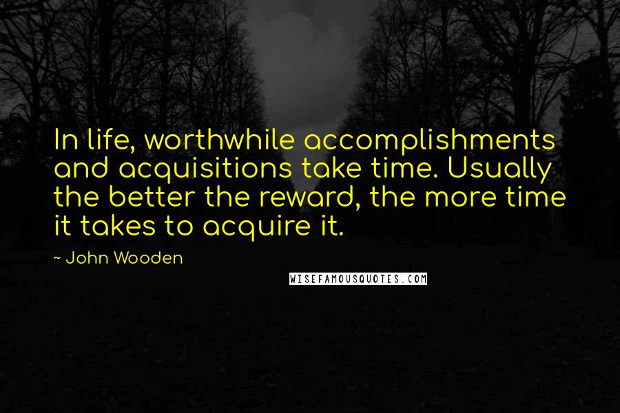 John Wooden Quotes: In life, worthwhile accomplishments and acquisitions take time. Usually the better the reward, the more time it takes to acquire it.