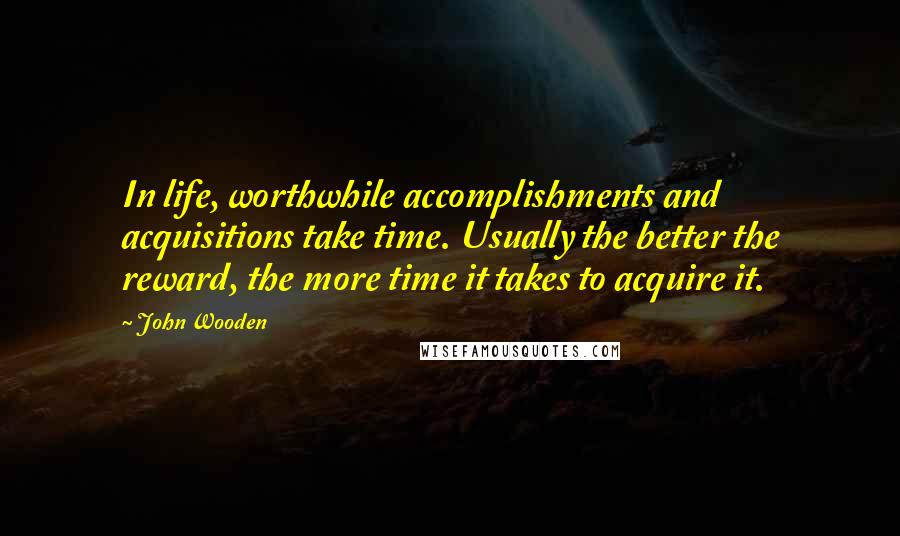 John Wooden Quotes: In life, worthwhile accomplishments and acquisitions take time. Usually the better the reward, the more time it takes to acquire it.