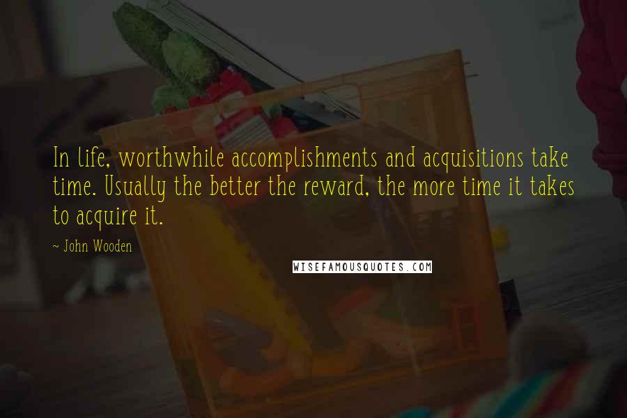 John Wooden Quotes: In life, worthwhile accomplishments and acquisitions take time. Usually the better the reward, the more time it takes to acquire it.