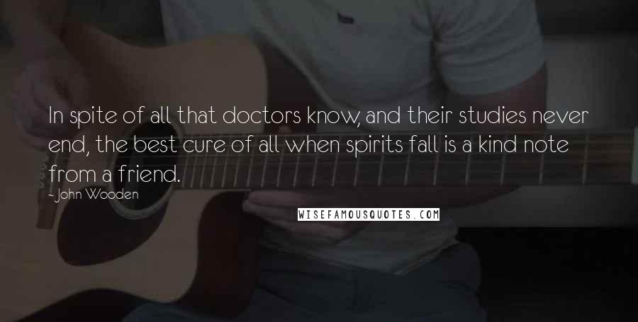 John Wooden Quotes: In spite of all that doctors know, and their studies never end, the best cure of all when spirits fall is a kind note from a friend.