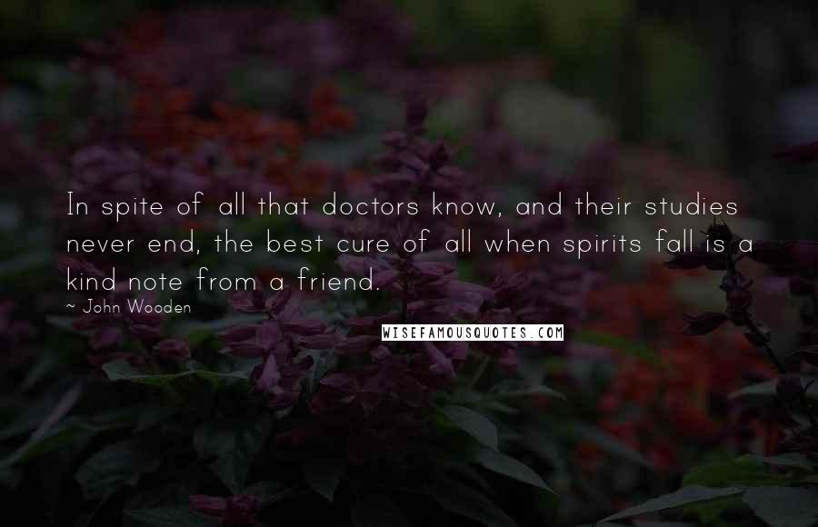 John Wooden Quotes: In spite of all that doctors know, and their studies never end, the best cure of all when spirits fall is a kind note from a friend.