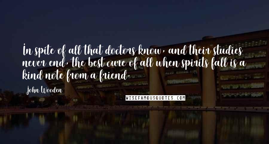 John Wooden Quotes: In spite of all that doctors know, and their studies never end, the best cure of all when spirits fall is a kind note from a friend.