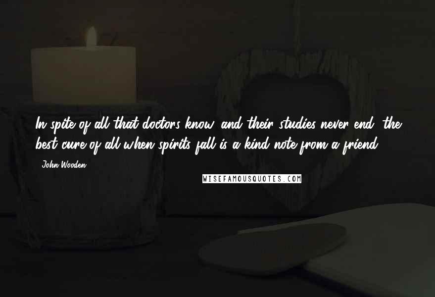 John Wooden Quotes: In spite of all that doctors know, and their studies never end, the best cure of all when spirits fall is a kind note from a friend.