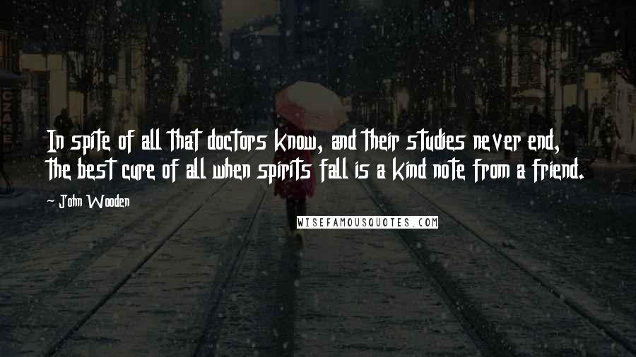 John Wooden Quotes: In spite of all that doctors know, and their studies never end, the best cure of all when spirits fall is a kind note from a friend.