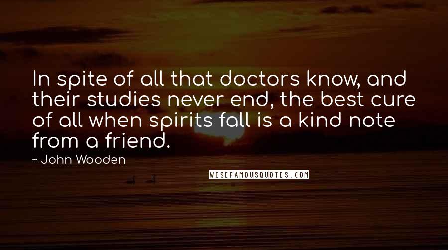John Wooden Quotes: In spite of all that doctors know, and their studies never end, the best cure of all when spirits fall is a kind note from a friend.