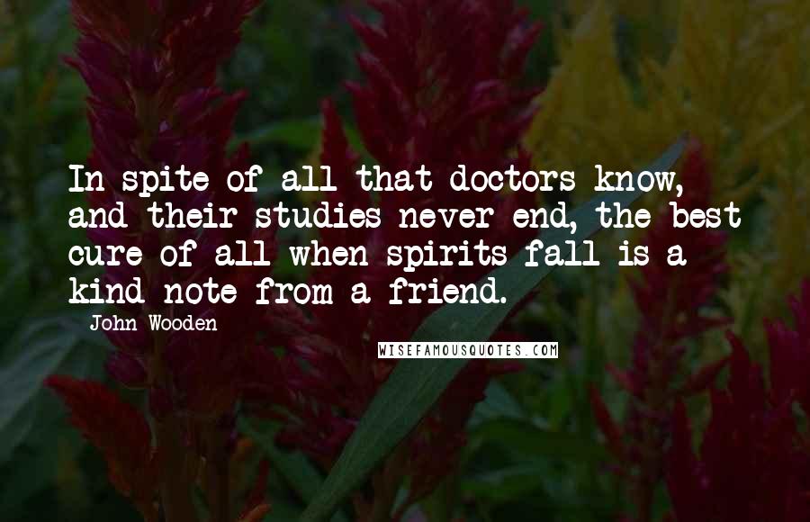John Wooden Quotes: In spite of all that doctors know, and their studies never end, the best cure of all when spirits fall is a kind note from a friend.