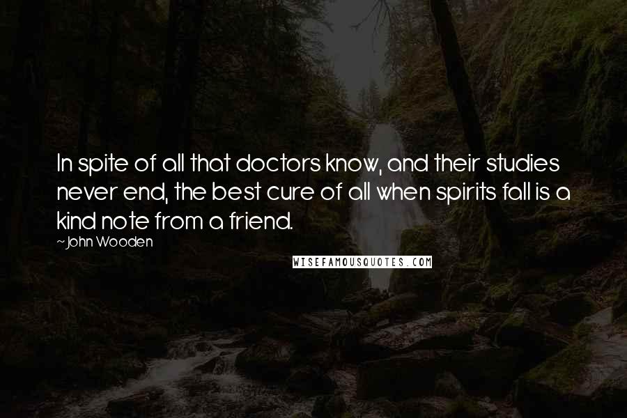 John Wooden Quotes: In spite of all that doctors know, and their studies never end, the best cure of all when spirits fall is a kind note from a friend.