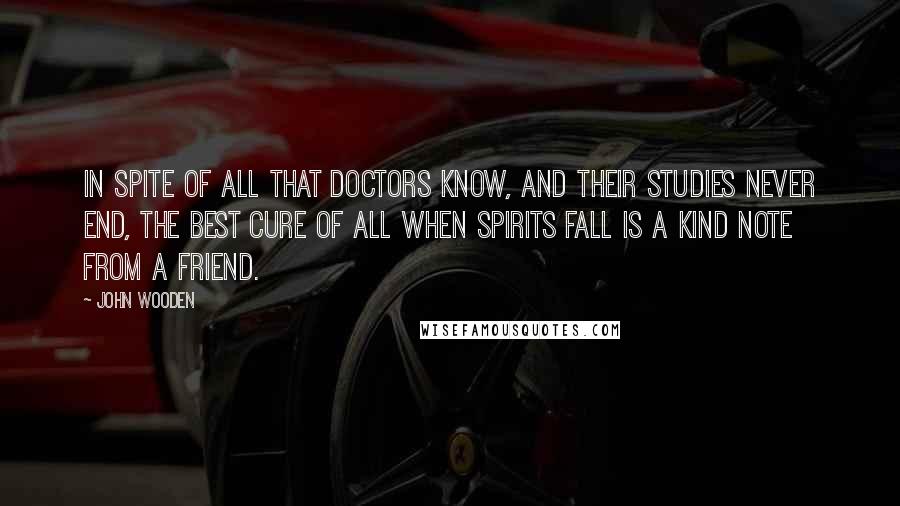 John Wooden Quotes: In spite of all that doctors know, and their studies never end, the best cure of all when spirits fall is a kind note from a friend.