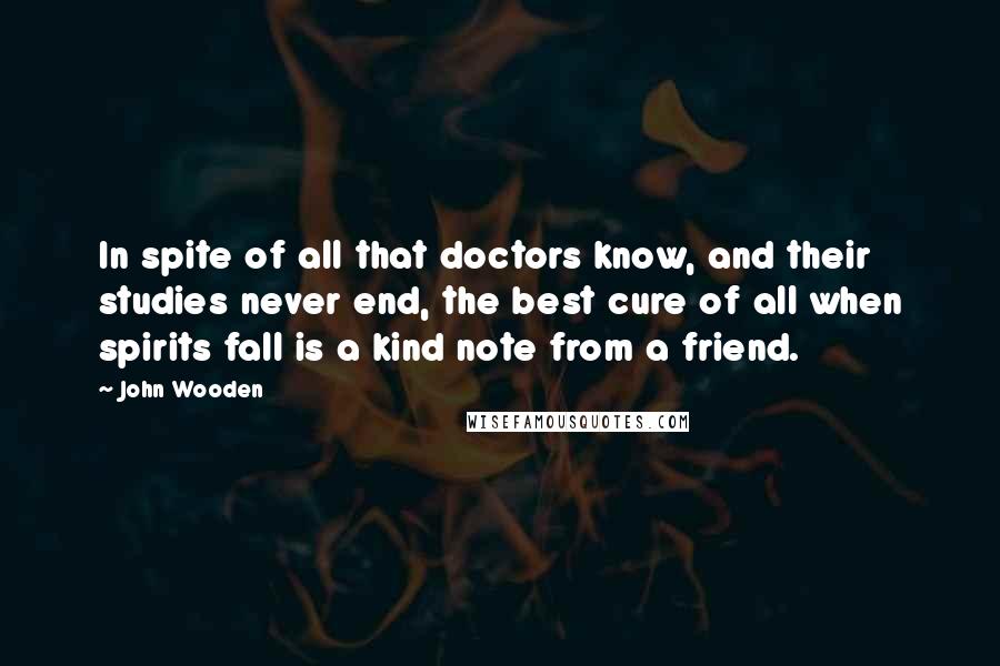 John Wooden Quotes: In spite of all that doctors know, and their studies never end, the best cure of all when spirits fall is a kind note from a friend.