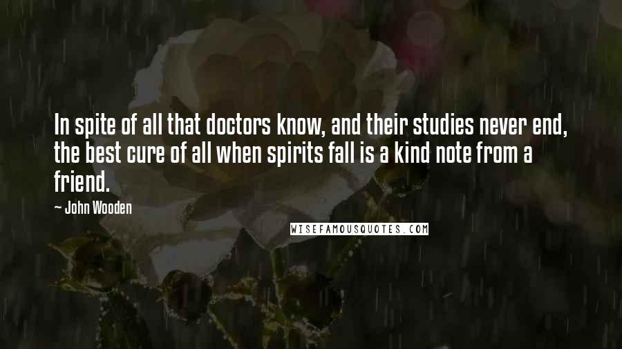 John Wooden Quotes: In spite of all that doctors know, and their studies never end, the best cure of all when spirits fall is a kind note from a friend.