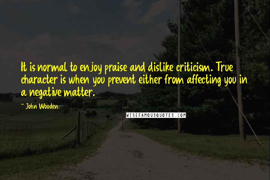 John Wooden Quotes: It is normal to enjoy praise and dislike criticism. True character is when you prevent either from affecting you in a negative matter.