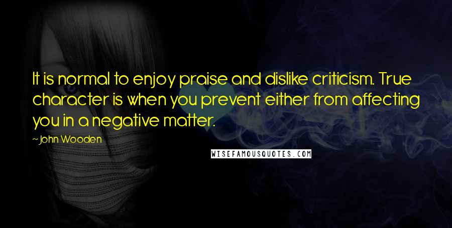 John Wooden Quotes: It is normal to enjoy praise and dislike criticism. True character is when you prevent either from affecting you in a negative matter.