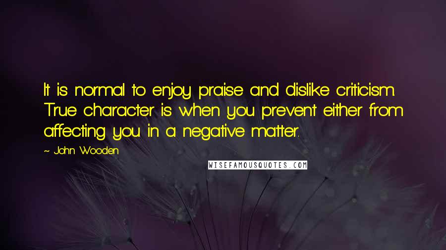 John Wooden Quotes: It is normal to enjoy praise and dislike criticism. True character is when you prevent either from affecting you in a negative matter.