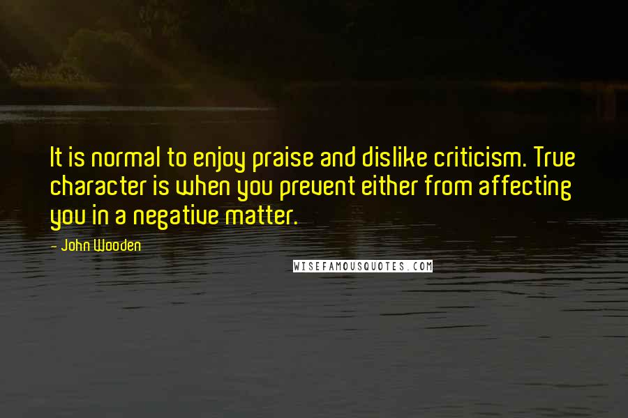 John Wooden Quotes: It is normal to enjoy praise and dislike criticism. True character is when you prevent either from affecting you in a negative matter.