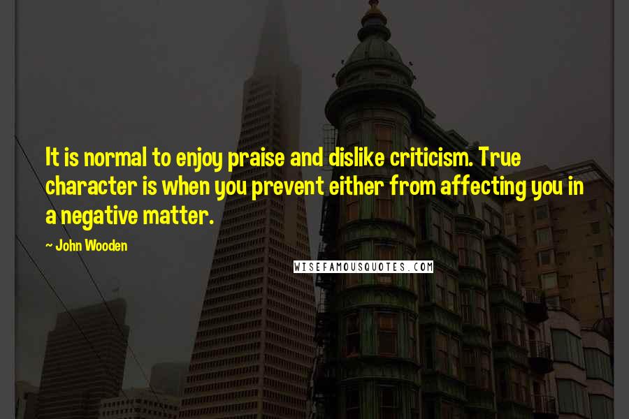 John Wooden Quotes: It is normal to enjoy praise and dislike criticism. True character is when you prevent either from affecting you in a negative matter.