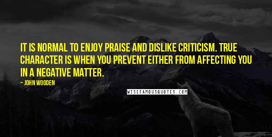 John Wooden Quotes: It is normal to enjoy praise and dislike criticism. True character is when you prevent either from affecting you in a negative matter.